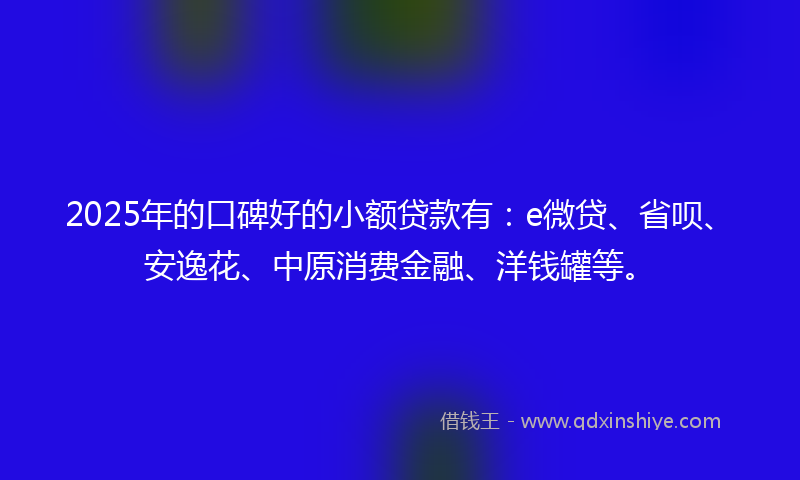 2025年的口碑好的小额贷款有：e微贷、省呗、安逸花、中原消费金融、洋钱罐等。