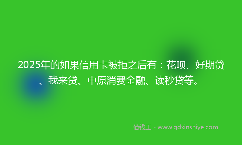 2025年的如果信用卡被拒之后有：花呗、好期贷、我来贷、中原消费金融、读秒贷等。