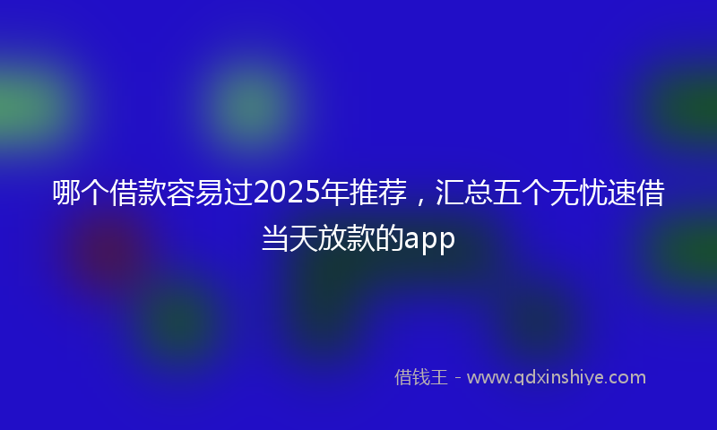 哪个借款容易过2025年推荐，汇总五个无忧速借当天放款的app