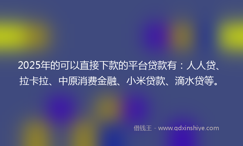 2025年的可以直接下款的平台贷款有：人人贷、拉卡拉、中原消费金融、小米贷款、滴水贷等。