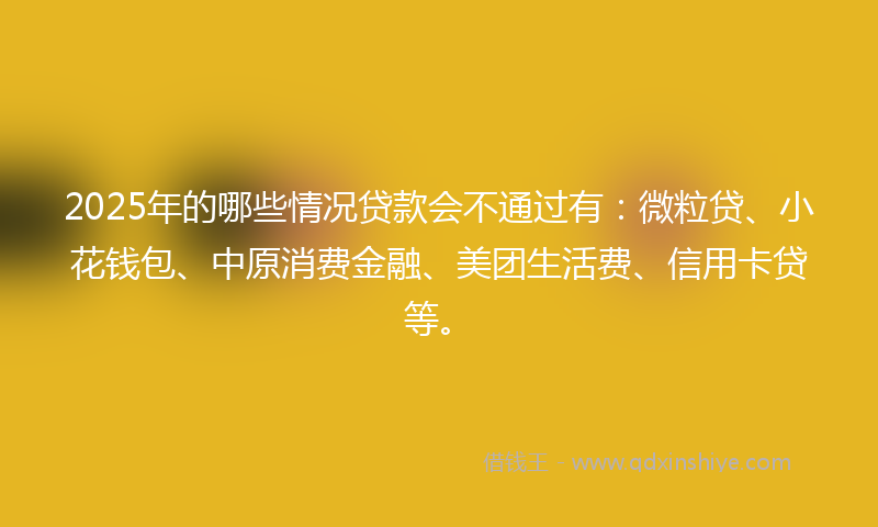 2025年的哪些情况贷款会不通过有：微粒贷、小花钱包、中原消费金融、美团生活费、信用卡贷等。