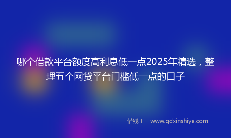 哪个借款平台额度高利息低一点2025年精选，整理五个网贷平台门槛低一点的口子