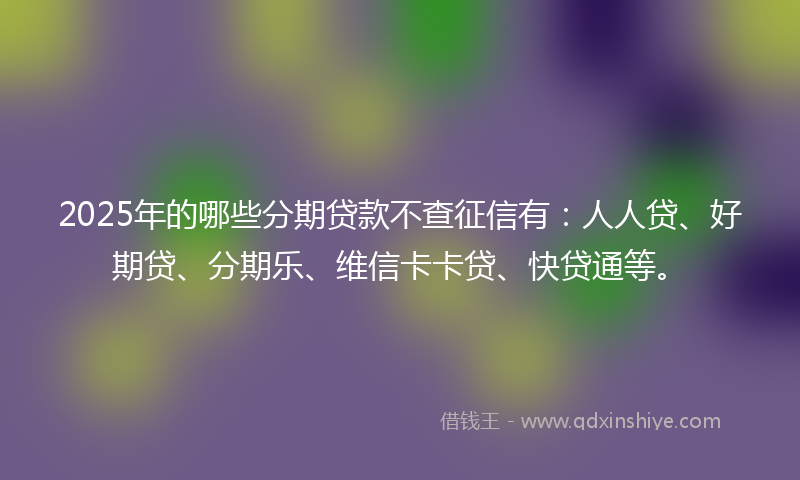 2025年的哪些分期贷款不查征信有：人人贷、好期贷、分期乐、维信卡卡贷、快贷通等。