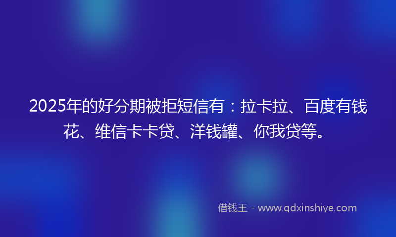 2025年的好分期被拒短信有：拉卡拉、百度有钱花、维信卡卡贷、洋钱罐、你我贷等。
