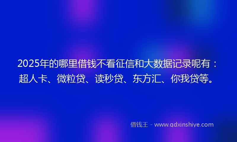 2025年的哪里借钱不看征信和大数据记录呢有：超人卡、微粒贷、读秒贷、东方汇、你我贷等。