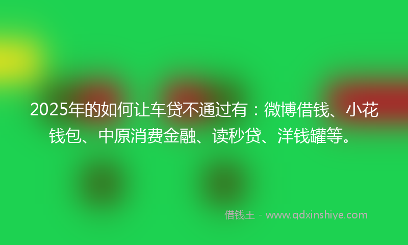 2025年的如何让车贷不通过有：微博借钱、小花钱包、中原消费金融、读秒贷、洋钱罐等。