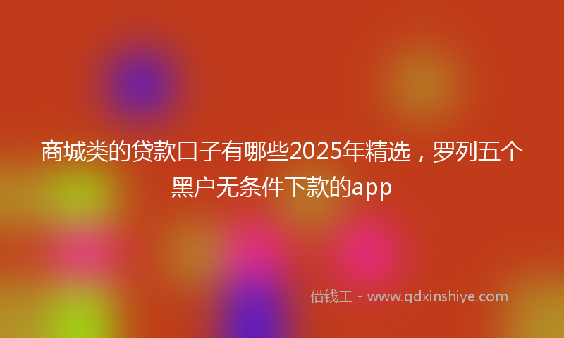 商城类的贷款口子有哪些2025年精选，罗列五个黑户无条件下款的app