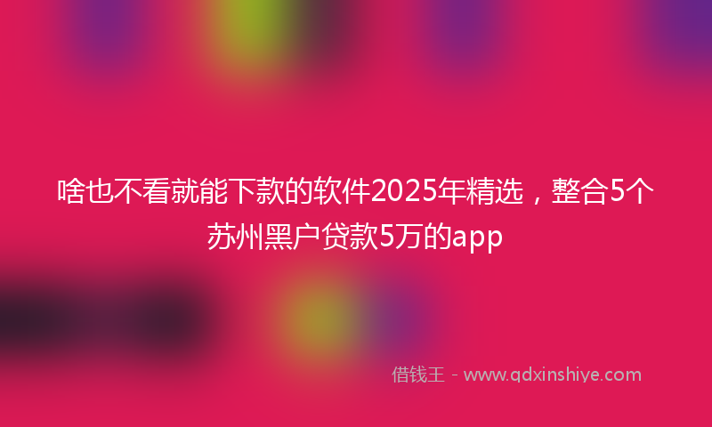 啥也不看就能下款的软件2025年精选，整合5个苏州黑户贷款5万的app