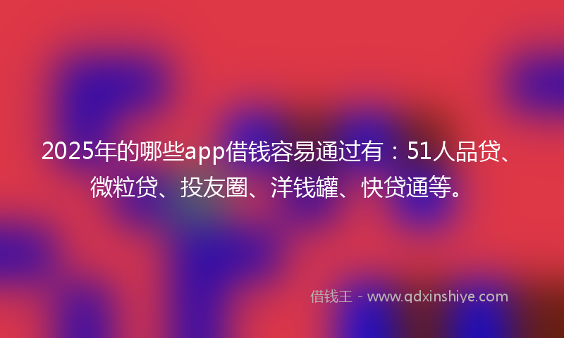 2025年的哪些app借钱容易通过有：51人品贷、微粒贷、投友圈、洋钱罐、快贷通等。