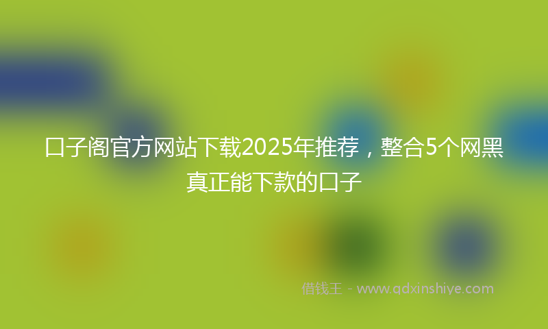 口子阁官方网站下载2025年推荐，整合5个网黑真正能下款的口子