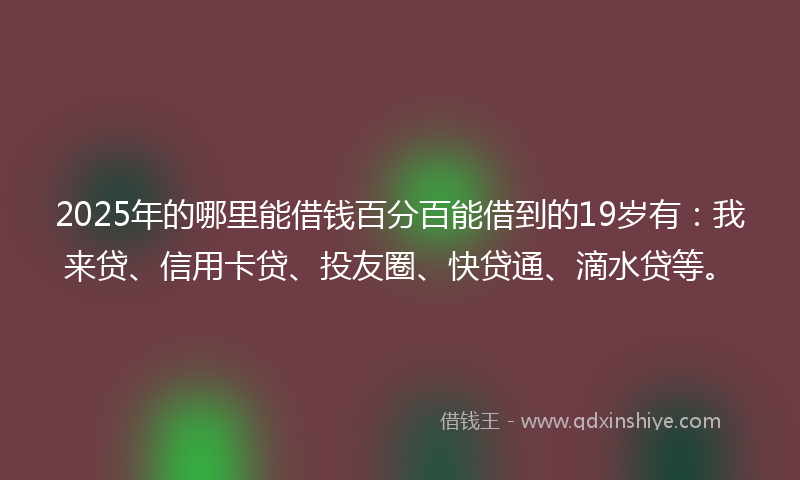 2025年的哪里能借钱百分百能借到的19岁有：我来贷、信用卡贷、投友圈、快贷通、滴水贷等。