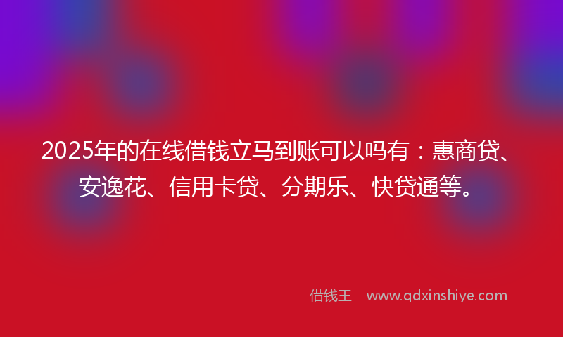 2025年的在线借钱立马到账可以吗有：惠商贷、安逸花、信用卡贷、分期乐、快贷通等。