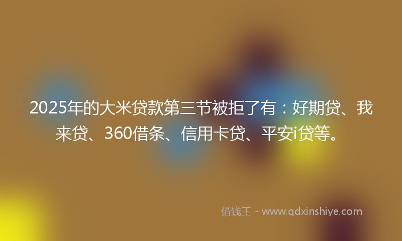 2025年的大米贷款第三节被拒了有：好期贷、我来贷、360借条、信用卡贷、平安i贷等。