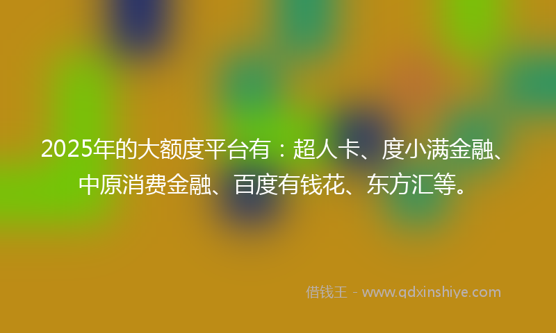 2025年的大额度平台有：超人卡、度小满金融、中原消费金融、百度有钱花、东方汇等。