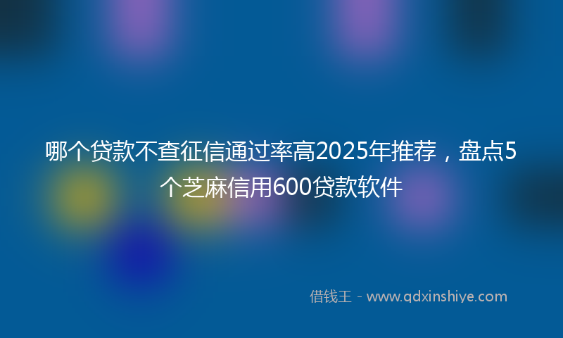 哪个贷款不查征信通过率高2025年推荐，盘点5个芝麻信用600贷款软件