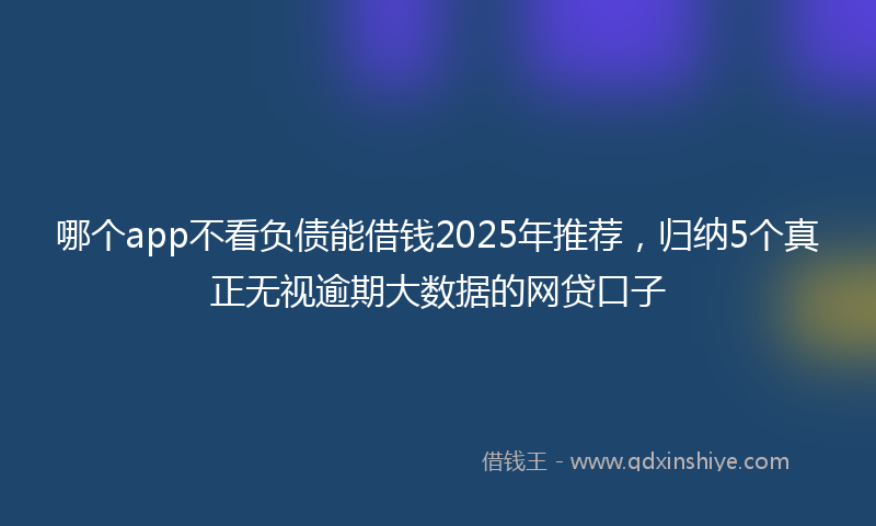 哪个app不看负债能借钱2025年推荐，归纳5个真正无视逾期大数据的网贷口子