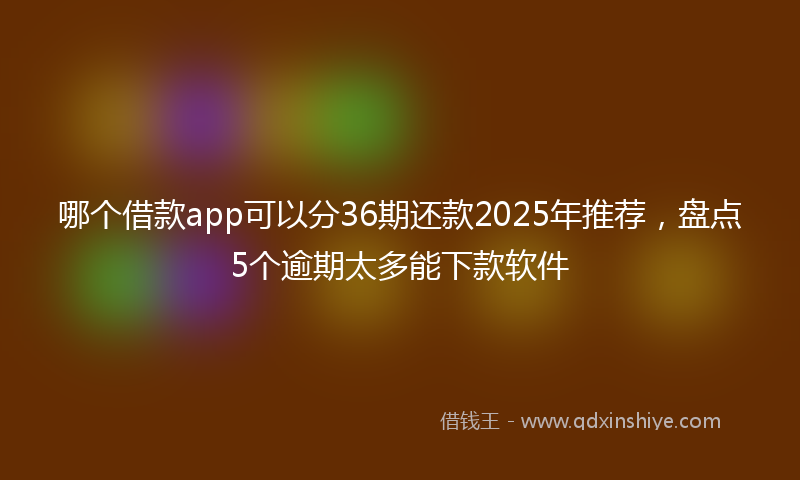 哪个借款app可以分36期还款2025年推荐，盘点5个逾期太多能下款软件