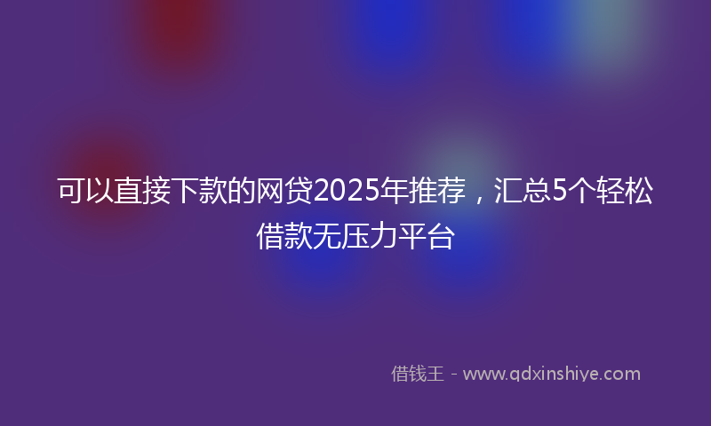 可以直接下款的网贷2025年推荐，汇总5个轻松借款无压力平台
