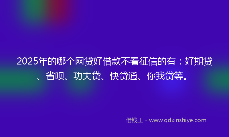 2025年的哪个网贷好借款不看征信的有：好期贷、省呗、功夫贷、快贷通、你我贷等。