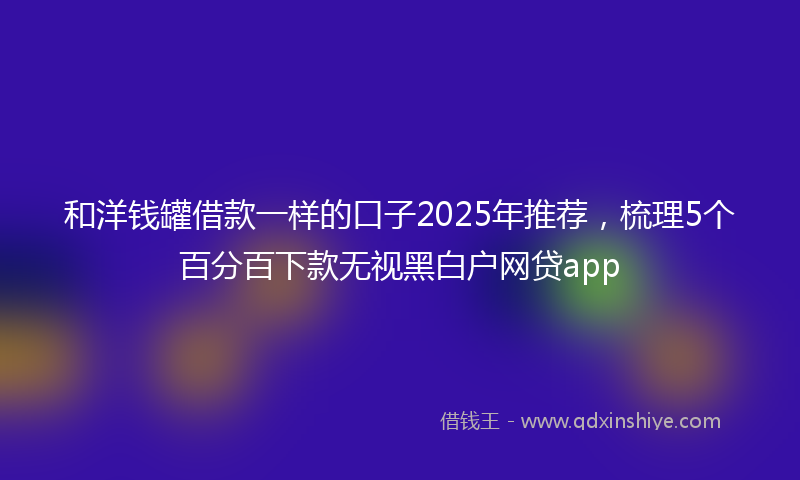 和洋钱罐借款一样的口子2025年推荐，梳理5个百分百下款无视黑白户网贷app