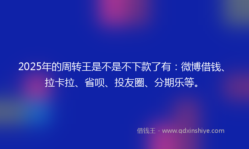 2025年的周转王是不是不下款了有：微博借钱、拉卡拉、省呗、投友圈、分期乐等。