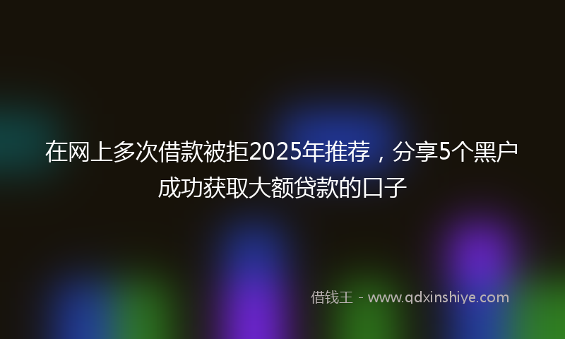 在网上多次借款被拒2025年推荐，分享5个黑户成功获取大额贷款的口子