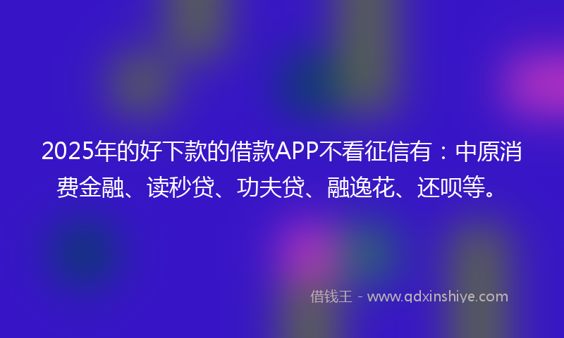 2025年的好下款的借款APP不看征信有：中原消费金融、读秒贷、功夫贷、融逸花、还呗等。
