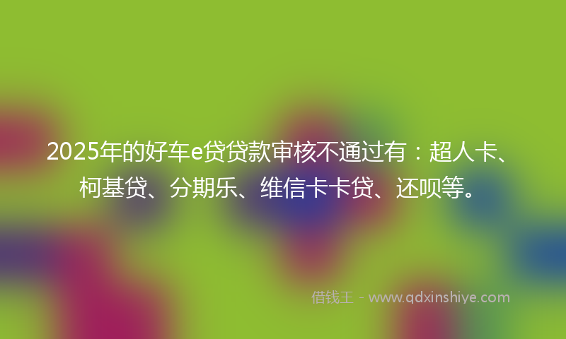 2025年的好车e贷贷款审核不通过有：超人卡、柯基贷、分期乐、维信卡卡贷、还呗等。