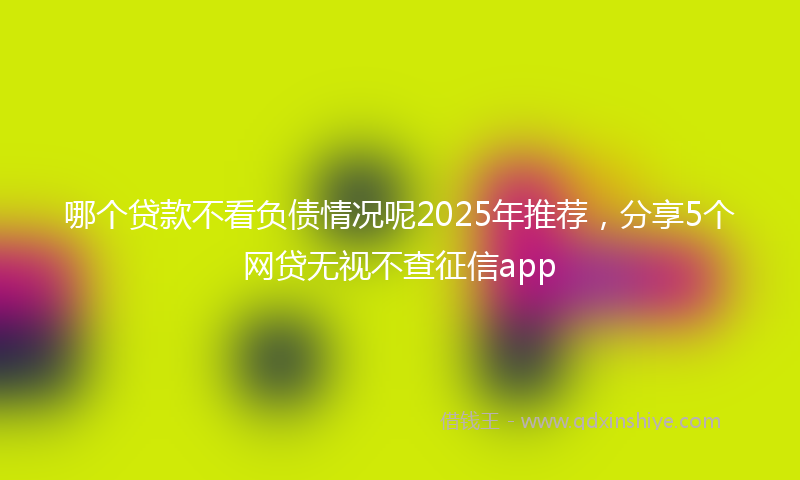 哪个贷款不看负债情况呢2025年推荐，分享5个网贷无视不查征信app