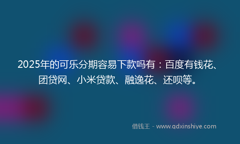 2025年的可乐分期容易下款吗有：百度有钱花、团贷网、小米贷款、融逸花、还呗等。