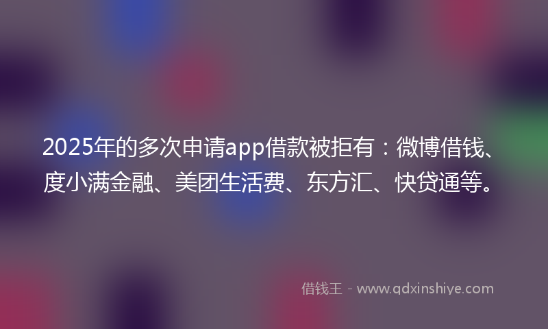 2025年的多次申请app借款被拒有：微博借钱、度小满金融、美团生活费、东方汇、快贷通等。