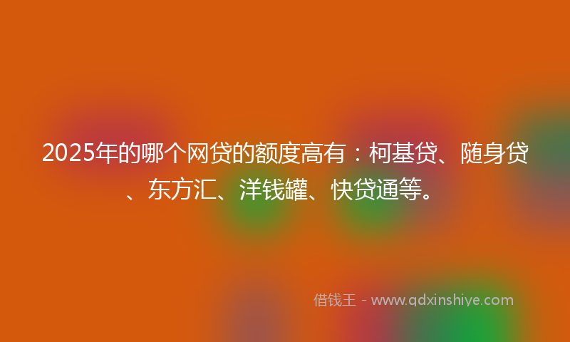2025年的哪个网贷的额度高有：柯基贷、随身贷、东方汇、洋钱罐、快贷通等。