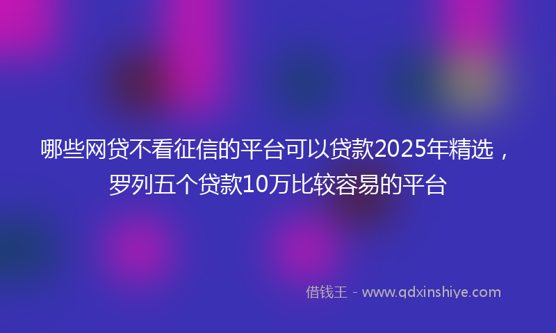 哪些网贷不看征信的平台可以贷款2025年精选，罗列五个贷款10万比较容易的平台