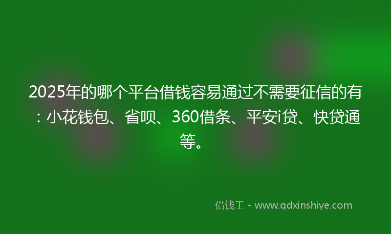 2025年的哪个平台借钱容易通过不需要征信的有：小花钱包、省呗、360借条、平安i贷、快贷通等。