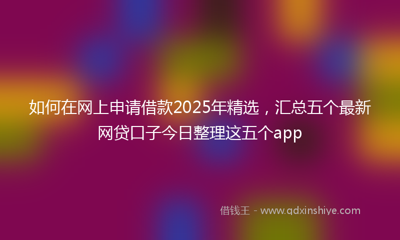 如何在网上申请借款2025年精选，汇总五个最新网贷口子今日整理这五个app