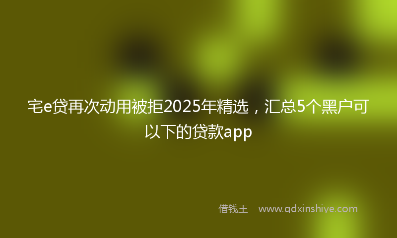 宅e贷再次动用被拒2025年精选，汇总5个黑户可以下的贷款app