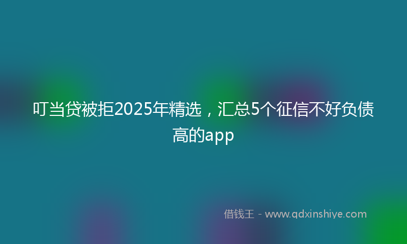 叮当贷被拒2025年精选，汇总5个征信不好负债高的app