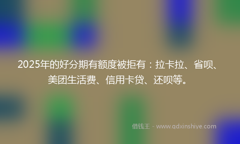 2025年的好分期有额度被拒有：拉卡拉、省呗、美团生活费、信用卡贷、还呗等。