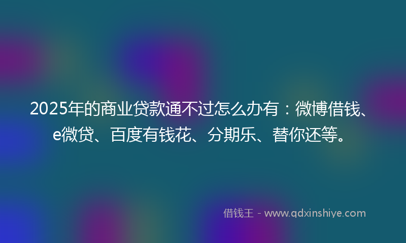 2025年的商业贷款通不过怎么办有：微博借钱、e微贷、百度有钱花、分期乐、替你还等。