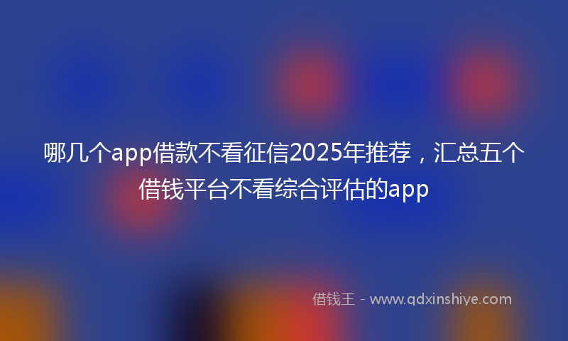 哪几个app借款不看征信2025年推荐，汇总五个借钱平台不看综合评估的app