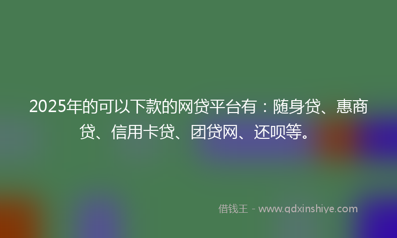 2025年的可以下款的网贷平台有：随身贷、惠商贷、信用卡贷、团贷网、还呗等。