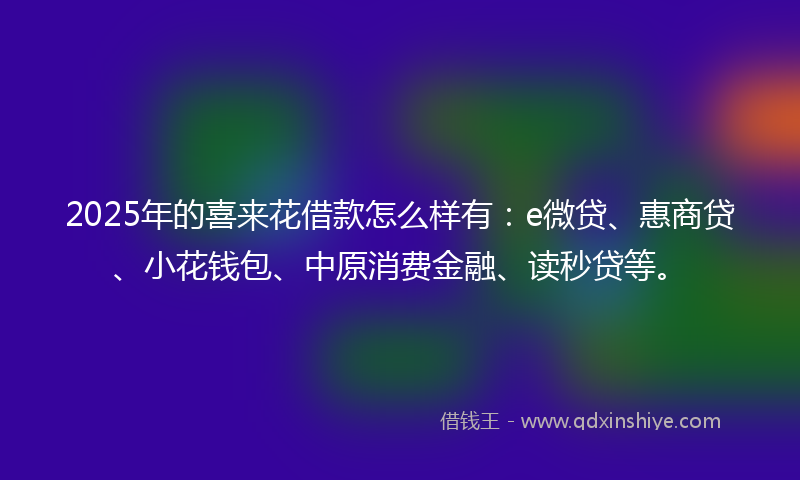 2025年的喜来花借款怎么样有：e微贷、惠商贷、小花钱包、中原消费金融、读秒贷等。