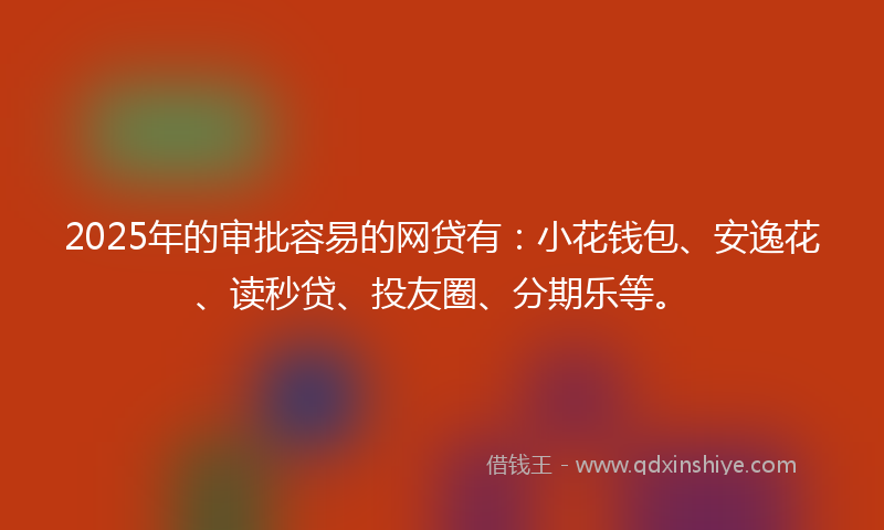 2025年的审批容易的网贷有：小花钱包、安逸花、读秒贷、投友圈、分期乐等。