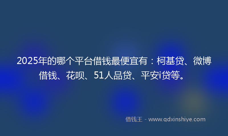 2025年的哪个平台借钱最便宜有：柯基贷、微博借钱、花呗、51人品贷、平安i贷等。