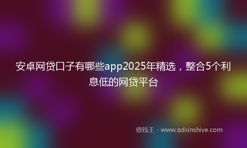 安卓网贷口子有哪些app2025年精选，整合5个利息低的网贷平台