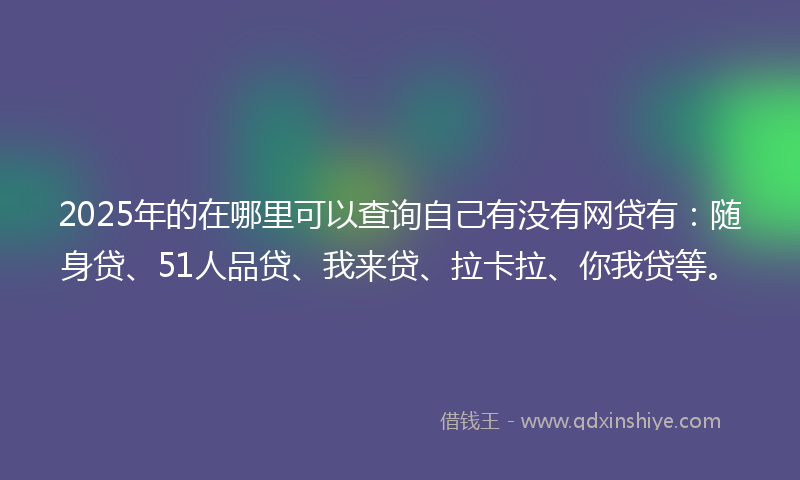 2025年的在哪里可以查询自己有没有网贷有：随身贷、51人品贷、我来贷、拉卡拉、你我贷等。