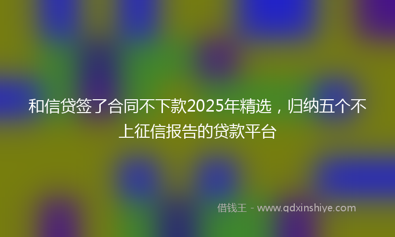 和信贷签了合同不下款2025年精选，归纳五个不上征信报告的贷款平台
