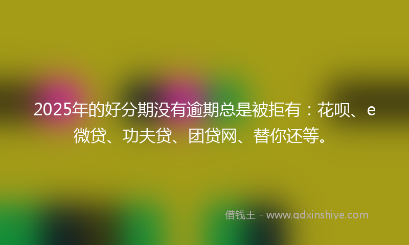 2025年的好分期没有逾期总是被拒有：花呗、e微贷、功夫贷、团贷网、替你还等。