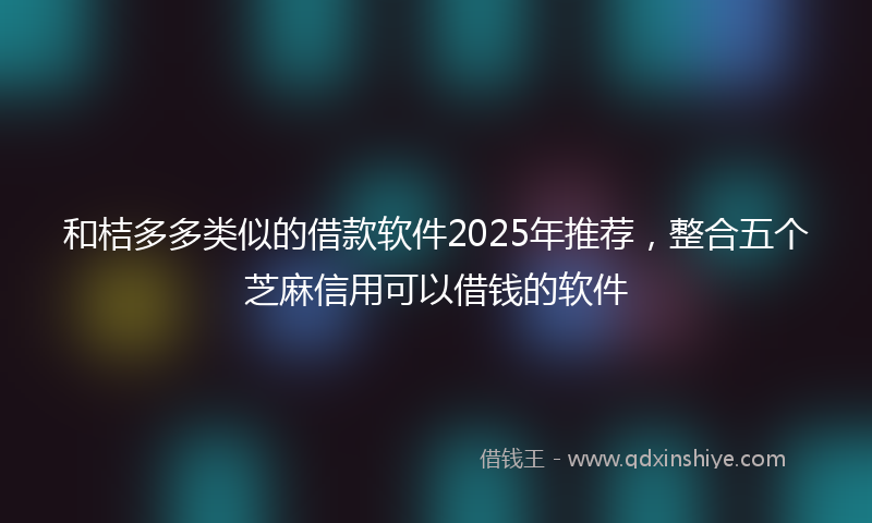 和桔多多类似的借款软件2025年推荐，整合五个芝麻信用可以借钱的软件