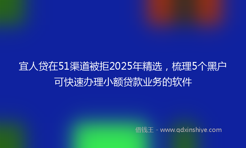 宜人贷在51渠道被拒2025年精选，梳理5个黑户可快速办理小额贷款业务的软件